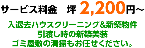 サービス料金　坪 2,200円～ 入退去ハウスクリーニング＆新築物件引渡し時の新築美装ゴミ屋敷の清掃もお任せください。