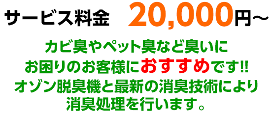 サービス料金　20,000円～カビ臭やペット臭など臭いにお困りのお客様におすすめです!!オゾン脱臭機と最新の消臭技術により消臭処理を行います。