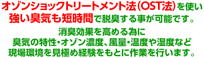 オゾンショックトリートメント法（OST法）を使い強い臭気も短時間で脱臭する事が可能です。消臭効果を高める為に臭気の特性・オゾン濃度、風量・温度や湿度など現場環境を見極め経験をもとに作業を行います。